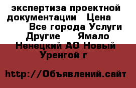 экспертиза проектной документации › Цена ­ 10 000 - Все города Услуги » Другие   . Ямало-Ненецкий АО,Новый Уренгой г.